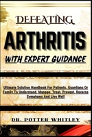 Defeating Arthritis with Expert Guidance: Ultimate Solution Handbook For Patients, Guardians Or Family To Understand, Manage, Treat, Prevent, Reverse B0CQDPSPHX Book Cover