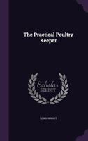 The Practical Poultry Keeper: A Complete and Standard Guide to the Management of Poultry: Whether for Domestic Use, the Markets, or Exhibition 1444655353 Book Cover