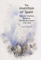 The Invention of Spain: Cultural Relations Between Britain and Spain 1770-1870 0719065631 Book Cover