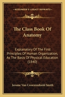 The Class Book of Anatomy, Explanatory of the First Principles of Human Organization, as the Basis of Physical Education. Designed for Schools 1361274271 Book Cover