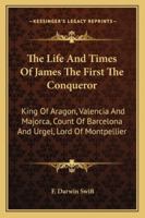 The Life And Times Of James The First The Conqueror   King Of Aragon, Valencia, And Majorca, Count Of Barcelona And Urgel, Lord Of Montpellier 1018125779 Book Cover