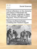 Critical reflections on the character and actions of Alexander the Great. Written originally in Italian by his Serene Highness Frederic Augustus, Prince of Brunswic. 1140740865 Book Cover