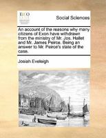 An account of the reasons why many citizens of Exon have withdrawn from the ministry of Mr. Jos. Hallet and Mr. James Peirce. Being an answer to Mr. ... of the committee. The second edition. 114099123X Book Cover