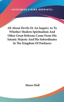 All about Devils - Or an Inquiry as to Whether Modern Spiritualism and Other Great Reforms Come from His Satanic Majesty and His Subordinates in the Kingdom of Darkness 1430480297 Book Cover