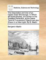 The Description and Use of an Opake Solar Microscope. In Which all Opake Bodies, are Shewn in the Greatest Perfection, at the Same Time All ... are also Shewn in a New Light. By B. Martin 1171188269 Book Cover