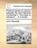 Poetical pieces on various subjects. By John Maxwell. Containing 1. The miser in miniature ... 6. A simile. 1170390226 Book Cover