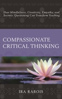 Compassionate Critical Thinking: How Mindfulness, Creativity, Empathy, and Socratic Questioning Can Transform Teaching 1475828829 Book Cover