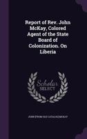 Report of REV. John McKay, Colored Agent of the State Board of Colonization. on Liberia 1359370102 Book Cover