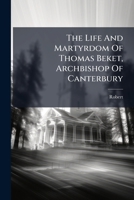 The Life And Martyrdom Of Thomas Beket, Archbishop Of Canterbury: From The Series Of Lives And Legends Now Proved To Have Been Composed By Robert Of Gloucester... 1279878606 Book Cover