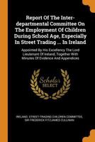 Report Of The Inter-departmental Committee On The Employment Of Children During School Age, Especially In Street Trading ... In Ireland: Appointed By ... With Minutes Of Evidence And Appendices... 0353558524 Book Cover