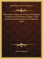 Three Letters Addressed To Francis Wrangham, Archdeacon Of Cleveland, In Reply To His Remarks On Unitarianism And Unitarians 1104414554 Book Cover