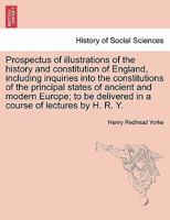 Prospectus of illustrations of the history and constitution of England, including inquiries into the constitutions of the principal states of ancient ... delivered in a course of lectures by H. R. Y. 1241545189 Book Cover