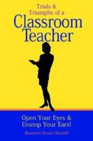 Trials And Triumphs Of A Classroom Teacher: Open Your Eyes & Unstop Your Ears! 1410786560 Book Cover
