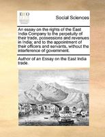 An essay on the rights of the East India Company to the perpetuity of their trade, possessions and revenues in India; and to the appointment of their ... without the interference of government. 117103685X Book Cover