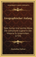 Geographischer Anfang: Oder Kurtze Und Leichte Weise, Die Catholische Jugend In Der Historie Zu Unterrichten (1733) 1104866927 Book Cover
