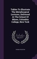 Tables To Illustrate The Metallurgical Lectures, Delivered At The School Of Mines, Columbia College, New York... 1277015325 Book Cover