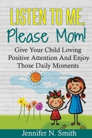 Positive Parenting: Listen To Me, Please Mom! Give Your Child Loving Positive Attention And Enjoy Those Daily Moments 1535063033 Book Cover