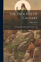 The True Site Of Calvary: And Suggestions Relating To The Resurrection 1241496269 Book Cover