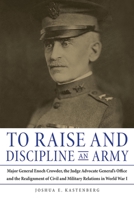 To Raise and Discipline an Army: Major General Enoch Crowder, the Judge Advocate General’s Office, and the Realignment of Civil and Military Relations in World War I 0875807542 Book Cover