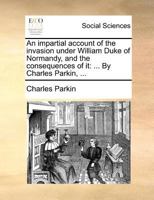 An impartial account of the invasion under William Duke of Normandy, and the consequences of it: ... By Charles Parkin, ... 1140874799 Book Cover