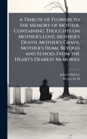 A Tribute of Flowers to the Memory of Mother, Containing Thoughts on Mother's Love, Mother's Death, Mother's Grave, Mother's Home Beyond and Echoes From the Heart's Dearest Memories 1025218906 Book Cover