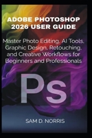 ADOBE PHOTOSHOP 2026 USER GUIDE: Master Photo Editing, AI Tools, Graphic Design, Retouching, and Creative Workflows for Beginners and Professionals B0H6XC9LNR Book Cover
