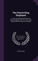The patriot king displayed, in the life and reign of Henry VIII. King of England: from the time of his quarrel with the pope, to his death. By Edward Lewis, ... 1354557956 Book Cover