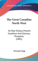 The Great Canadian North West: its past history, present condition, and glorious prospects 1241417334 Book Cover