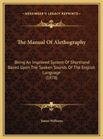 The Manual Of Alethography: Being An Improved System Of Shorthand Based Upon The Spoken Sounds Of The English Language 0548584508 Book Cover