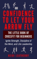 Confidence to Let Your Arrow Fly the Little Book of CrossFit for Beginners Ignite Strength, Discipline of the Mind, and Life Leadership 165144952X Book Cover