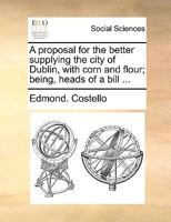 A proposal for the better supplying the city of Dublin, with corn and flour; being, heads of a bill ... 1170611664 Book Cover