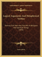 Logical Arguments And Metaphysical Verities: Proving That Man Has Free Will In Religious And Spiritual Things 1437023487 Book Cover