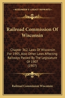 Railroad Commission Of Wisconsin: Chapter 362, Laws Of Wisconsin For 1905, Also Other Laws Affecting Railways Passed By The Legislature Of 1907 1437168027 Book Cover