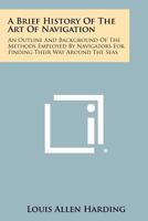 A Brief History Of The Art Of Navigation: An Outline And Background Of The Methods Employed By Navigators For Finding Their Way Around The Seas 1258468239 Book Cover