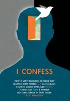 I Confess: How a Very Religious Catholic Boy Learned Dirty Words Sex and Celibacy Avoided Suicide Embraced Death Found Love God & Himself Not Necessarily in That Order 1460282930 Book Cover