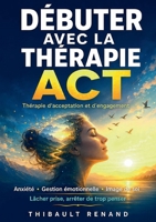 Débuter avec la thérapie ACT Thérapie d'acceptation et d'engagement: Anxiété - Gestion émotionnelle - Image de soi Lâcher prise, arrêter de trop penser, (French Edition) 2322869864 Book Cover