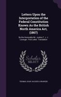 Letters Upon the Interpretation of the Federal Constitution Known As the British North America Act, (1867): By the Honorable Mr. Justice T. J. J. Loranger. First Letter. Translation 1146067968 Book Cover