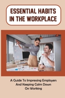 Essential Habits In The Workplace: A Guide To Impressing Employers And Keeping Calm Down On Working: Essential Skills In The Workplace B09CC4KR27 Book Cover