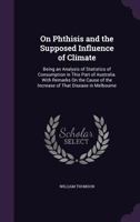 On Phthisis and the Supposed Influence of Climate: Being an Analysis of Statistics of Consumption in This Part of Australia. with Remarks on the Cause of the Increase of That Disease in Melbourne 1164853805 Book Cover