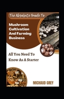 The Absolute Guide To Mushroom Cultivation And Farming Business: All You Need To Know As A Starter B0BFW61VBF Book Cover