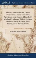 A Letter, Addressed to Mr. Thomas Stone; on his General View of the Agriculture, of the County of Lincoln. By a Holland Fen-farmer. With the Addition ... Stone to the Printer; and an Answer Thereto 1170087671 Book Cover