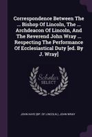Correspondence Between The ... Bishop Of Lincoln, The ... Archdeacon Of Lincoln, And The Reverend John Wray ... Respecting The Performance Of Ecclesiastical Duty [ed. By J. Wray].... 1378431626 Book Cover
