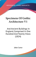 Specimens Of Gothic Architecture V1: And Ancient Buildings In England, Comprised In One Hundred And Twenty Views 1120752248 Book Cover
