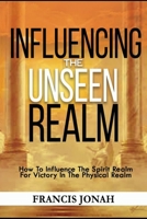 Influencing The Unseen Realm: How to Influence The Spirit Realm for Victory in The Physical Realm 1520137877 Book Cover