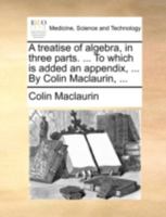 A Treatise of Algebra: In Three Parts. ... to Which Is Added an Appendix, Concerning the General Properties of Geometrical Lines. by Colin Maclaurin, 1018839283 Book Cover