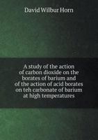 A Study of the Action of Carbon Dioxide on the Borates of Barium and of the Action of Acid Borates on Teh Carbonate of Barium at High Temperatures 5518865678 Book Cover