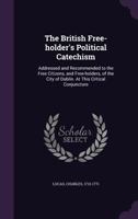 The British free-holder's political catechism: addressed and recommended to the free citizens, and free-holders, of the city of Dublin. At this critical conjuncture 101448622X Book Cover