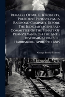 Remarks of Mr. G. B. Roberts, President Pennsylvania Railroad Company, Before the Judiciary (General) Committee of the Senate of Pennsylvania on the Anti-Discrimination Bill, Harrisburg, April 9th, 18 1275613349 Book Cover