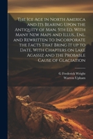 The ice age in North America and its Bearing Upon the Antiquity of man. 5th ed. With Many new Maps and Illus., enl. and Rewritten to Incorporate the ... Agassiz and the Probable Cause of Glaciation 1022206729 Book Cover