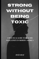 Strong Without Being Toxic: A Practical Guide to Healthy Masculinity in Modern America B0GJNYVTNC Book Cover